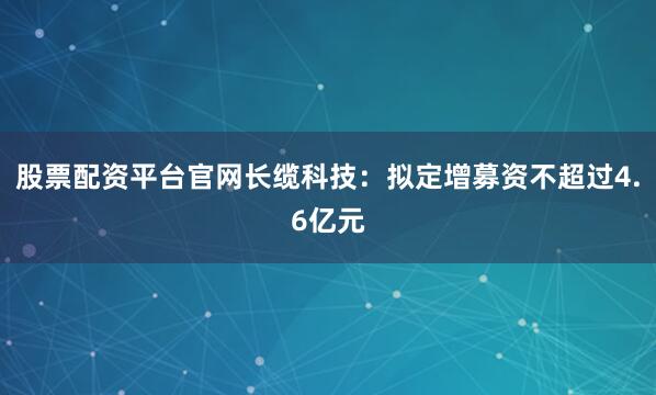 股票配资平台官网长缆科技：拟定增募资不超过4.6亿元