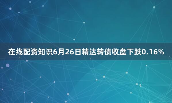 在线配资知识6月26日精达转债收盘下跌0.16%