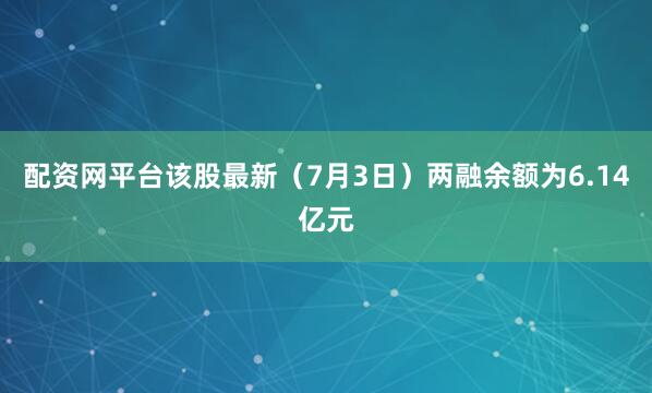 配资网平台该股最新（7月3日）两融余额为6.14亿元