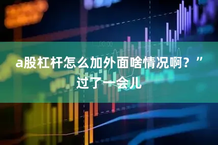 a股杠杆怎么加外面啥情况啊？”过了一会儿