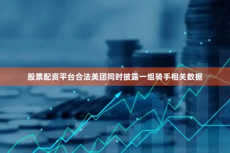 股票配资平台合法美团同时披露一组骑手相关数据