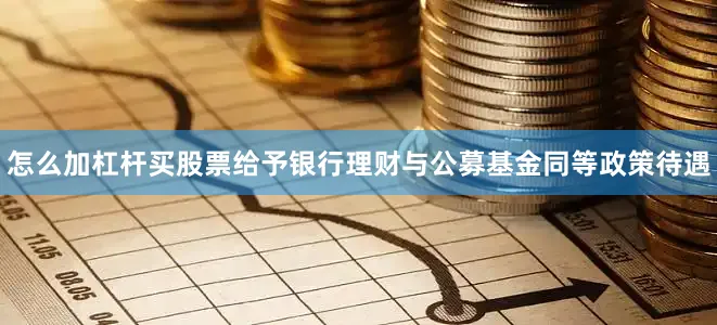 怎么加杠杆买股票给予银行理财与公募基金同等政策待遇