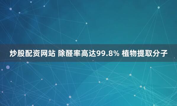 炒股配资网站 除醛率高达99.8% 植物提取分子