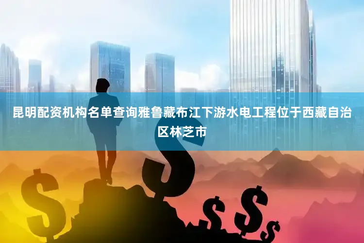 昆明配资机构名单查询　　雅鲁藏布江下游水电工程位于西藏自治区林芝市
