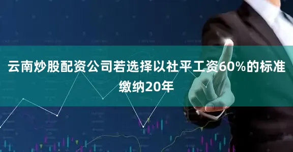 云南炒股配资公司若选择以社平工资60%的标准缴纳20年