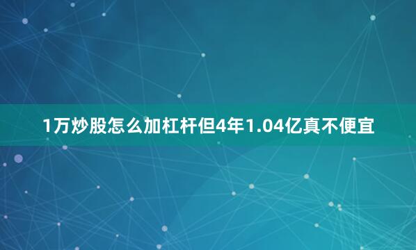 1万炒股怎么加杠杆但4年1.04亿真不便宜
