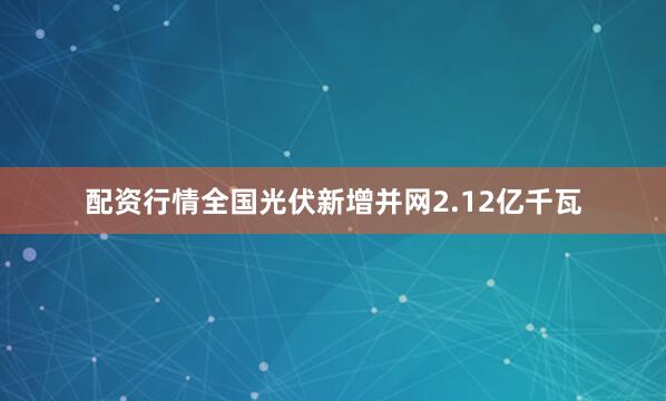 配资行情全国光伏新增并网2.12亿千瓦