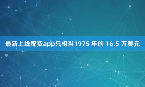 最新上线配资app只相当1975 年的 16.5 万美元